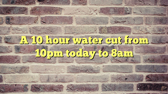 A 10 hour water cut from 10pm today to 8am