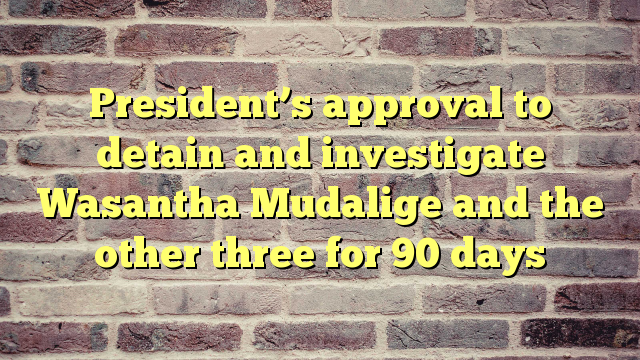 President’s approval to detain and investigate Wasantha Mudalige and the other three for 90 days