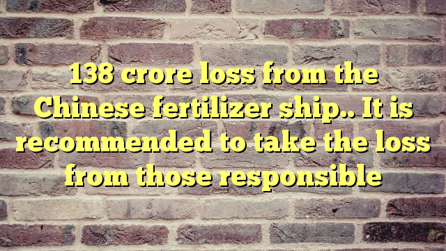 138 crore loss from the Chinese fertilizer ship.. It is recommended to take the loss from those responsible